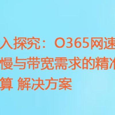 深入探究：O365网速缓慢与带宽需求的精准计算？？？解决方案//世耕通信全球ERP、OA办公专网