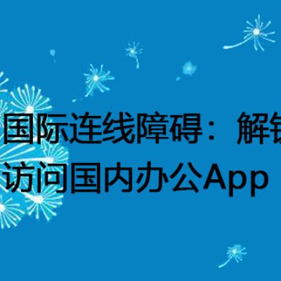 国际连线障碍：解锁国外访问国内办公App？？？解决方案//世耕通信全球办公专网专线