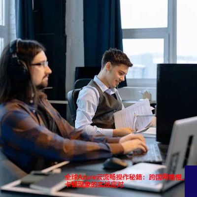 全球Azure云流畅操作秘籍：跨国网络慢、卡顿现象的实战应对？解决方案//世耕通信全球办公专网专线