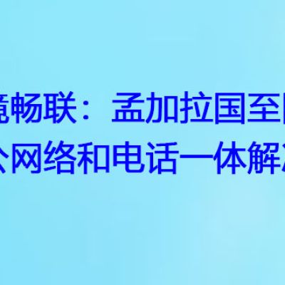 跨境畅联：孟加拉国至国内办公网络和电话一体解决方案？解决方案//世耕通信全球办公专网专线