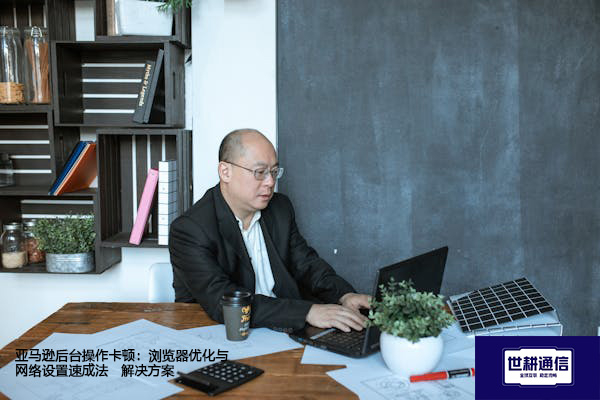 亚马逊后台操作卡顿：浏览器优化与网络设置速成法--解决方案//世耕通信全球办公专网专线