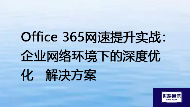 Office 365网速提升实战：企业网络环境下的深度优化--解决方案//世耕通信全球办公专网专线