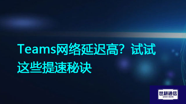 Teams网络延迟高？试试这些提速秘诀？？？解决方案//世耕通信全球办公Teams专网