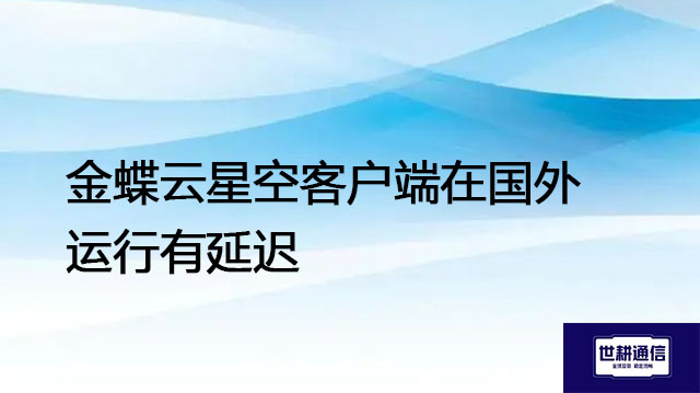 金蝶云星空客户端在国外运行有延迟--解决方案//世耕通信全球办公专网专线