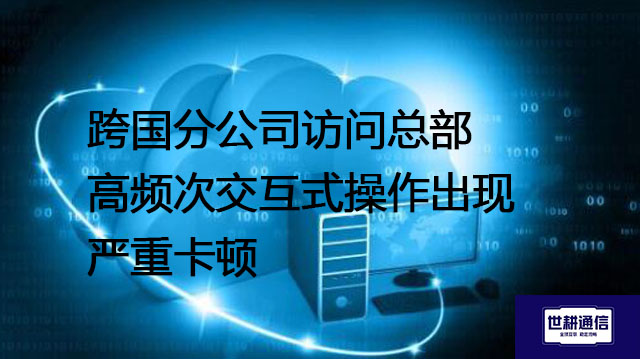 跨国分公司访问总部高频次交互式操作出现严重卡顿--解决方案//世耕通信全球办公专网专线
