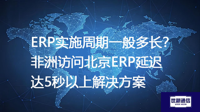 ERP实施周期一般多长？非洲访问北京ERP延迟达5秒以上--解决方案//世耕通信全球办公专网专线