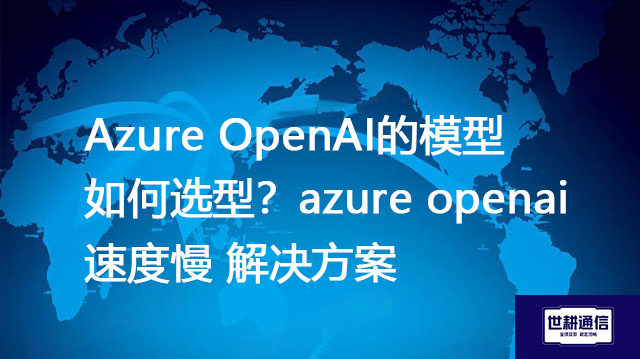 Azure OpenAI的模型如何选型?azure openai速度慢 --解决方案//世耕通信全球办公专网专线