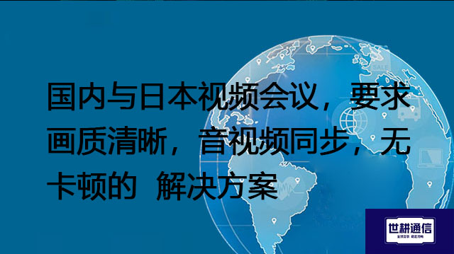 国内与日本视频会议,要求画质清晰,音视频同步,无卡顿--解决方案/世耕通信全球视频专网专线