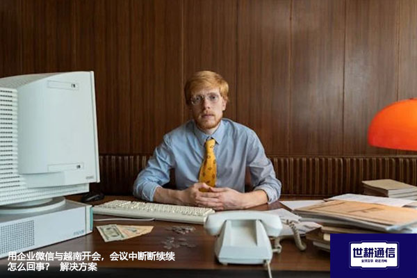 用企业微信与越南开会,会议中断断续续怎么回事?--解决方案//世耕通信全球视频专网专线