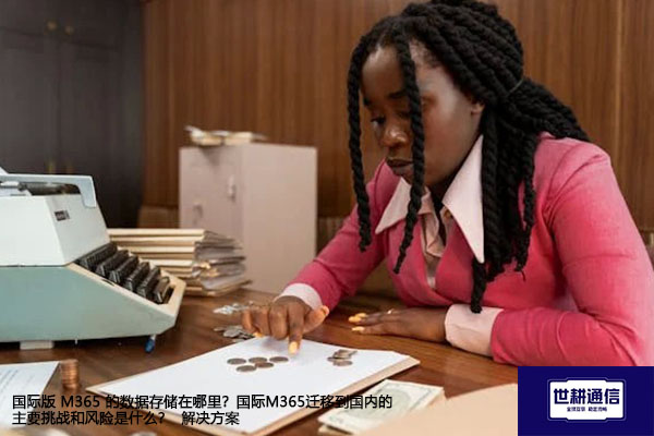 国际版 M365 的数据存储在哪里?国际M365迁移到国内的主要挑战和风险是什么? --解决方案//世耕通信全球办公专网专线