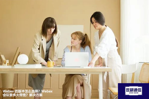Webex 的版本怎么选择?Webex会议要多大带宽?--解决方案//世耕通信全球WebEx视频会议专网专线