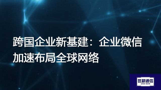 企业微信和普通微信有什么区别？跨国企业新基建：企业微信加速布局全球网络  -解决方案//世耕通信全球办公专网专线