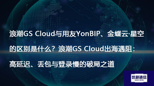 浪潮GS Cloud与用友YonBIP、金蝶云·星空的区别是什么？浪潮GS Cloud出海遇阻：高延迟、丢包与登录慢的破局之道-解决方案//世耕通信全球办公专网专线