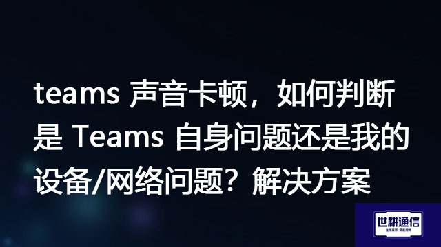 teams 声音卡顿，如何判断是 Teams 自身问题还是我的设备/网络问题？-解决方案//世耕通信全球办公Teams专网