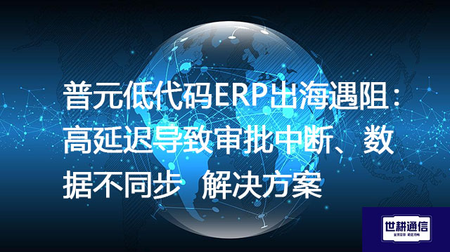 普元低代码ERP出海遇阻：高延迟导致审批中断、数据不同步-- 解决方案//世耕通信全球ERP、OA办公专网专线