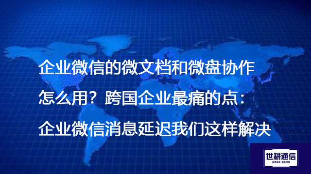 企业微信的微文档和微盘协作怎么用？跨国企业最痛的点：企业微信消息延迟我们这样解决--解决方案//世耕通信全球办公专网专线