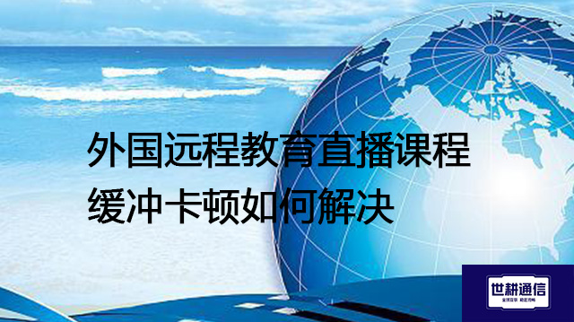 外国远程教育直播课程缓冲卡顿如何解决？--解决方案//世耕通信全球视频专网专线