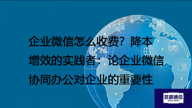 企业微信怎么收费？降本增效的实践者：论企业微信协同办公对企业的重要性--解决方案//世耕通信全球办公专网专线