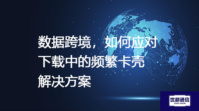 数据跨境，如何应对下载中的频繁卡壳--解决方案//世耕通信全球办公专网专线