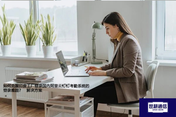 如何克服印度工厂登录国内阿里云钉钉考勤系统的登录难题？--解决方案//世耕通信全球办公专网专线