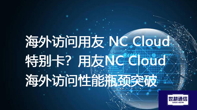 海外访问用友 NC Cloud 特别卡？用友NC Cloud海外访问性能瓶颈突破--解决方案//世耕通信全球办公专网专线