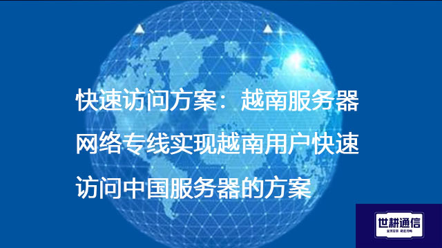 快速访问方案：越南服务器网络专线实现越南用户快速访问中国服务器的方案--解决方案//世耕通信全球办公专网专线