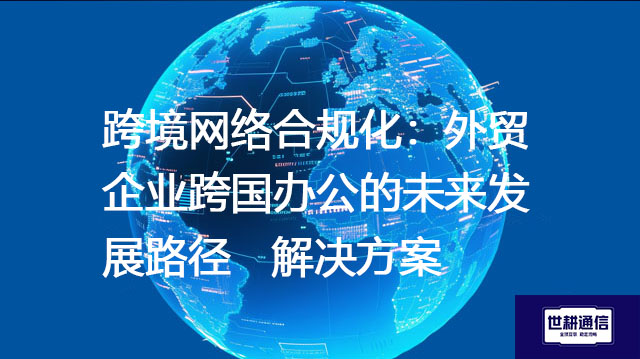 跨境网络合规化：外贸企业跨国办公的未来发展路径--解决方案//世耕通信全球办公专网专线
