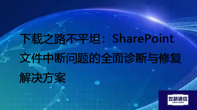 下载之路不平坦：SharePoint文件中断问题的全面诊断与修复--解决方案//世耕通信全球办公专网专线